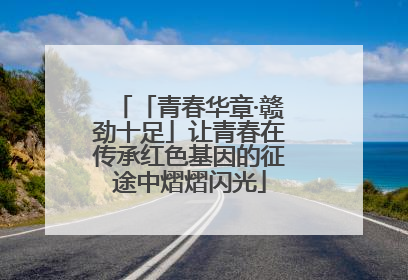 「青春华章·赣劲十足」让青春在传承红色基因的征途中熠熠闪光