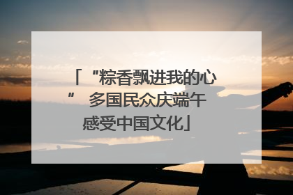 “粽香飘进我的心” 多国民众庆端午感受中国文化