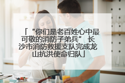 “你们是老百姓心中最可敬的消防子弟兵” 长沙市消防救援支队完成龙山抗洪使命归队