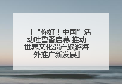 “你好！中国”活动吐鲁番启幕 推动世界文化遗产旅游海外推广新发展