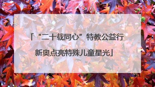 “二十载同心”特教公益行 新奥点亮特殊儿童星光