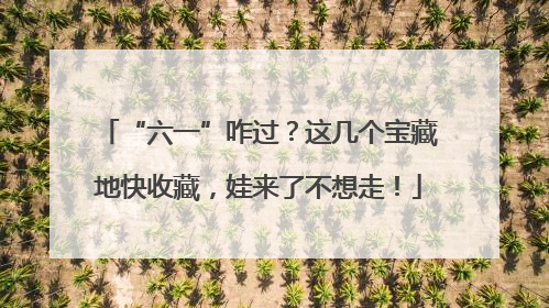 “六一”咋过？这几个宝藏地快收藏，娃来了不想走！
