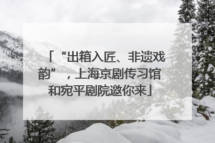 “出箱入匠、非遗戏韵”，上海京剧传习馆和宛平剧院邀你来