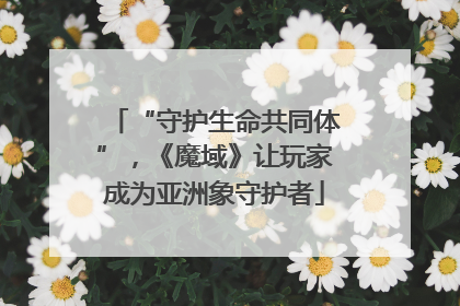 “守护生命共同体”，《魔域》让玩家成为亚洲象守护者