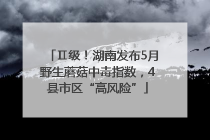 Ⅱ级！湖南发布5月野生蘑菇中毒指数，4县市区“高风险”