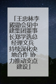 王忠林李殿勋会见中建集团董事长郑学选总经理文兵 持续深化央地合作 协力推动支点建设