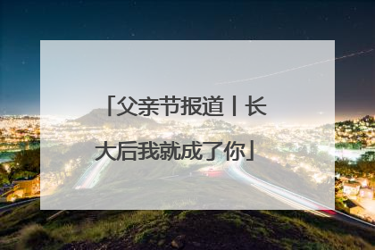父亲节报道丨长大后我就成了你