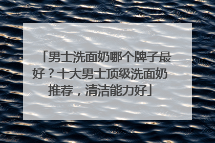 男士洗面奶哪个牌子最好？十大男士顶级洗面奶推荐，清洁能力好