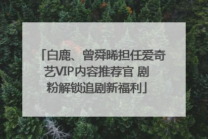白鹿、曾舜晞担任爱奇艺VIP内容推荐官 剧粉解锁追剧新福利