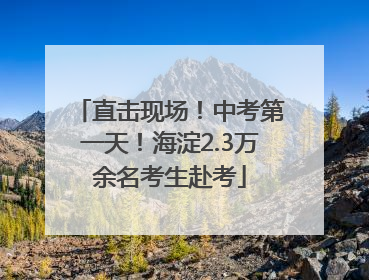 直击现场！中考第一天！海淀2.3万余名考生赴考