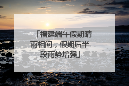 福建端午假期晴雨相间，假期后半段雨势增强