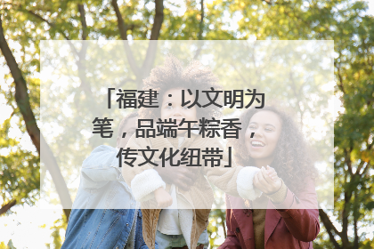 福建：以文明为笔，品端午粽香，传文化纽带