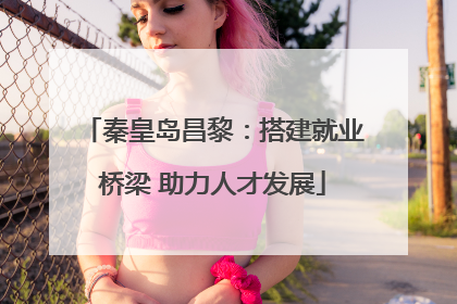 秦皇岛昌黎：搭建就业桥梁 助力人才发展