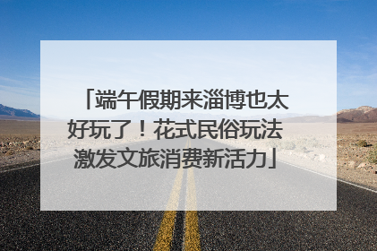 端午假期来淄博也太好玩了！花式民俗玩法激发文旅消费新活力