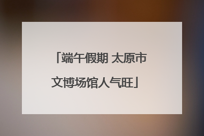 端午假期 太原市文博场馆人气旺