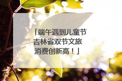 端午遇到儿童节 吉林省双节文旅消费创新高！