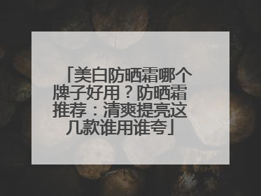 美白防晒霜哪个牌子好用？防晒霜推荐：清爽提亮这几款谁用谁夸
