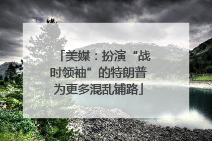 美媒：扮演“战时领袖”的特朗普为更多混乱铺路