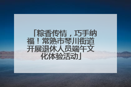 粽香传情，巧手纳福！常熟市琴川街道开展退休人员端午文化体验活动