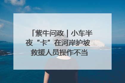 紫牛问政｜小车半夜“卡”在河岸护坡 救援人员操作不当致小车翻下河，然后直接走人了