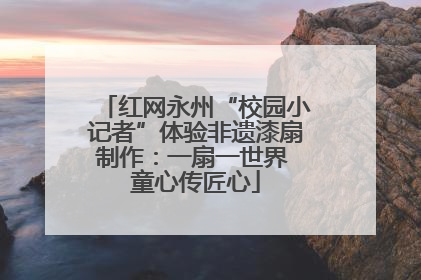 红网永州“校园小记者”体验非遗漆扇制作：一扇一世界 童心传匠心