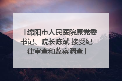 绵阳市人民医院原党委书记、院长陈斌 接受纪律审查和监察调查