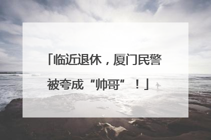 临近退休，厦门民警被夸成“帅哥”！