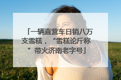 一辆直营车日销八万支雪糕，“雪糕论斤称”带火济南老字号