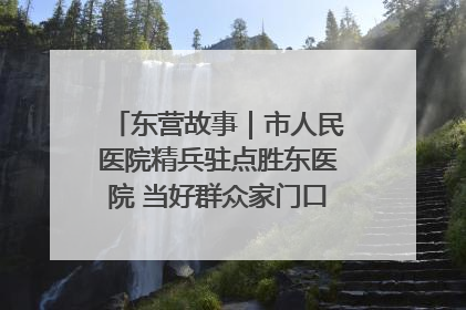 东营故事｜市人民医院精兵驻点胜东医院 当好群众家门口健康守护者