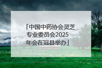 中国中药协会灵芝专业委员会2025年会在冠县举办