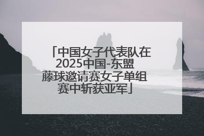 中国女子代表队在2025中国-东盟藤球邀请赛女子单组赛中斩获亚军