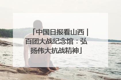 中国日报看山西｜百团大战纪念馆：弘扬伟大抗战精神