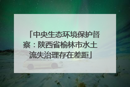 中央生态环境保护督察：陕西省榆林市水土流失治理存在差距