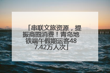 串联文旅资源，提振商圈消费！青岛地铁端午假期运客487.42万人次
