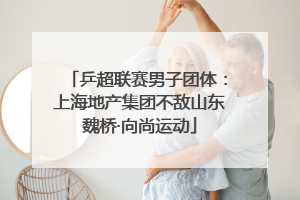 乒超联赛男子团体：上海地产集团不敌山东魏桥·向尚运动