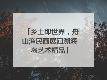 乡土即世界，舟山渔民画展回溯海岛艺术精品