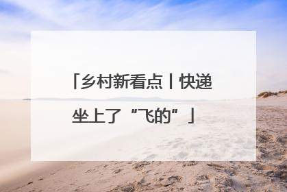 乡村新看点丨快递坐上了“飞的”