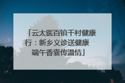 云太医百镇千村健康行：新乡义诊送健康 端午香囊传温情