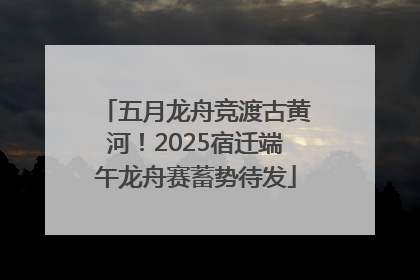 五月龙舟竞渡古黄河！2025宿迁端午龙舟赛蓄势待发