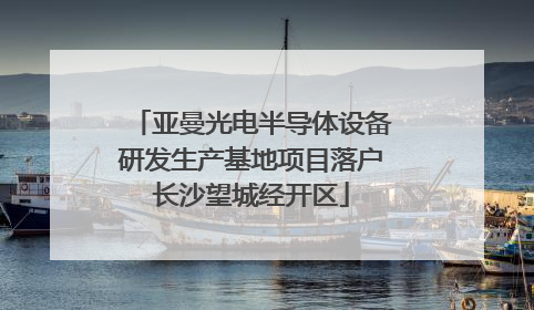 亚曼光电半导体设备研发生产基地项目落户长沙望城经开区