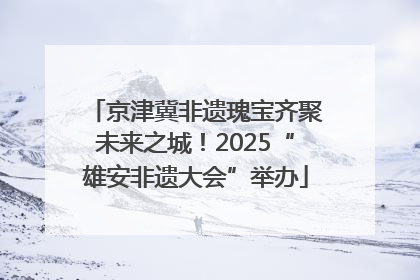 京津冀非遗瑰宝齐聚未来之城！2025“雄安非遗大会”举办