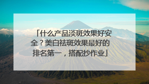 什么产品淡斑效果好安全？美白祛斑效果最好的排名第一，搭配抄作业