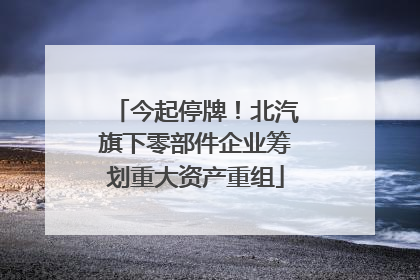 今起停牌！北汽旗下零部件企业筹划重大资产重组