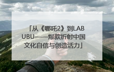 从《哪吒2》到LABUBU——爆款折射中国文化自信与创造活力