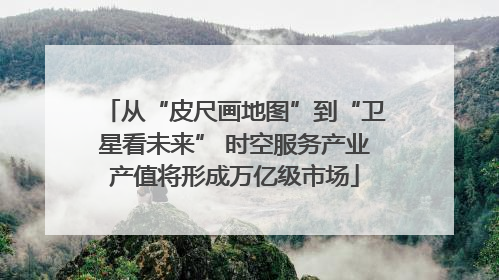 从“皮尺画地图”到“卫星看未来” 时空服务产业产值将形成万亿级市场