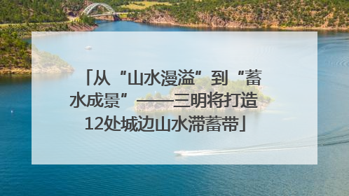 从“山水漫溢”到“蓄水成景”——三明将打造12处城边山水滞蓄带