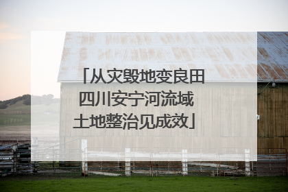 从灾毁地变良田 四川安宁河流域土地整治见成效
