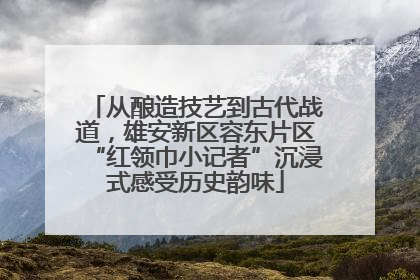 从酿造技艺到古代战道，雄安新区容东片区“红领巾小记者”沉浸式感受历史韵味