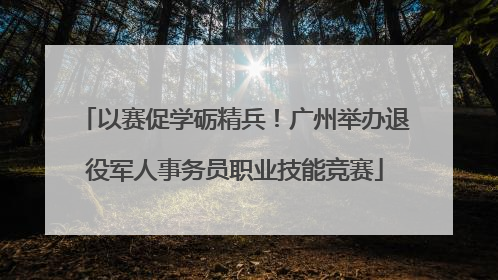 以赛促学砺精兵！广州举办退役军人事务员职业技能竞赛