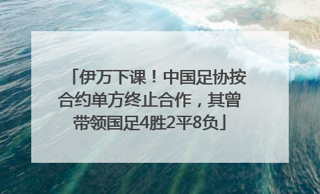 伊万下课！中国足协按合约单方终止合作，其曾带领国足4胜2平8负